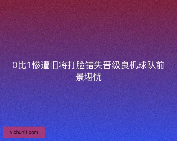 0比1惨遭旧将打脸错失晋级良机球队前景堪忧