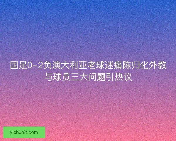 国足0-2负澳大利亚老球迷痛陈归化外教与球员三大问题引热议