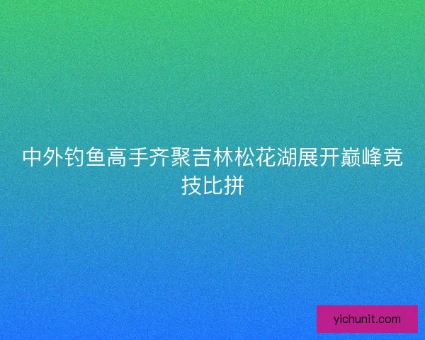 中外钓鱼高手齐聚吉林松花湖展开巅峰竞技比拼