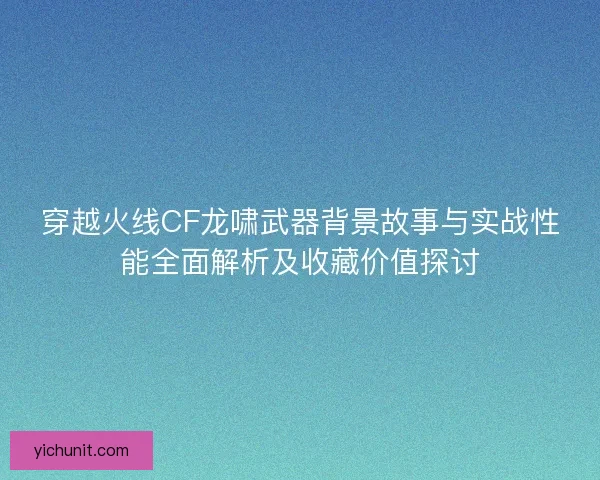 穿越火线CF龙啸武器背景故事与实战性能全面解析及收藏价值探讨 穿越火线CF龙啸武器背景故事与实战性能全面解析及收藏价值探讨