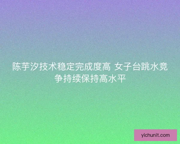 陈芋汐技术稳定完成度高 女子台跳水竞争持续保持高水平 陈芋汐技术稳定完成度高 女子台跳水竞争持续保持高水平