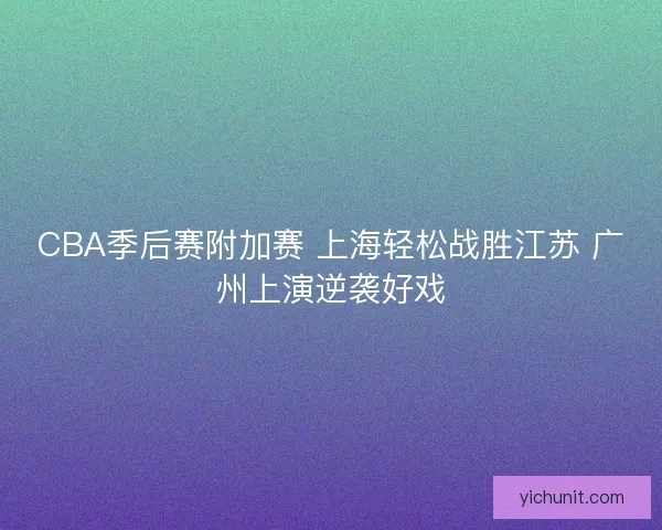CBA季后赛附加赛 上海轻松战胜江苏 广州上演逆袭好戏