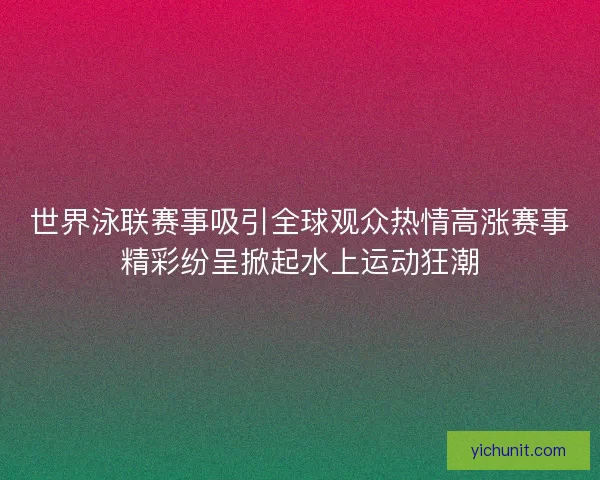 世界泳联赛事吸引全球观众热情高涨赛事精彩纷呈掀起水上运动狂潮