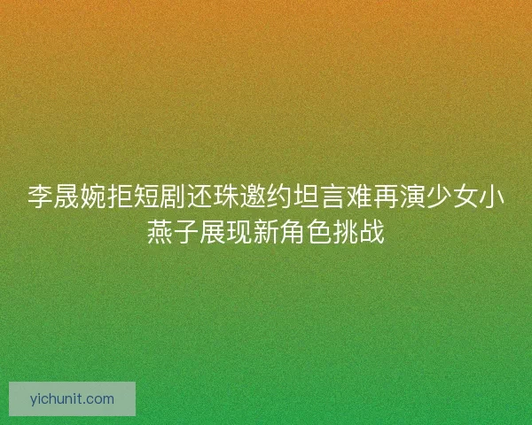 李晟婉拒短剧还珠邀约坦言难再演少女小燕子展现新角色挑战
