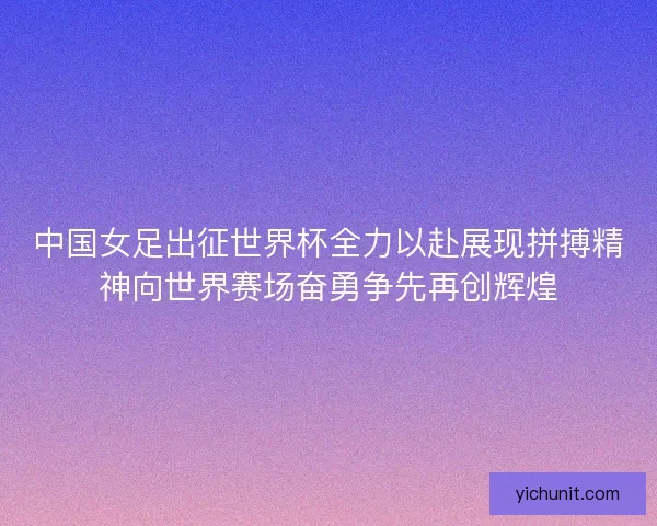 中国女足出征世界杯全力以赴展现拼搏精神向世界赛场奋勇争先再创辉煌