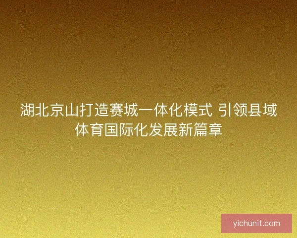 湖北京山打造赛城一体化模式 引领县域体育国际化发展新篇章 湖北京山打造赛城一体化模式 引领县域体育国际化发展新篇章