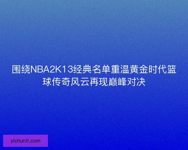 围绕NBA2K13经典名单重温黄金时代篮球传奇风云再现巅峰对决
